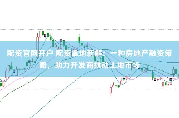 配资官网开户 配资拿地新解：一种房地产融资策略，助力开发商撬动土地市场