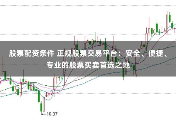 股票配资条件 正规股票交易平台：安全、便捷、专业的股票买卖首选之地