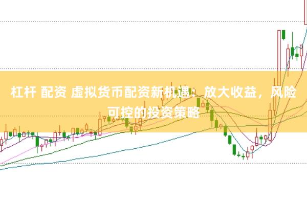 杠杆 配资 虚拟货币配资新机遇：放大收益，风险可控的投资策略