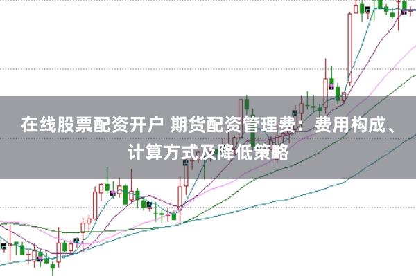 在线股票配资开户 期货配资管理费：费用构成、计算方式及降低策略
