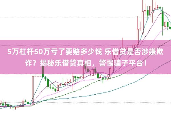5万杠杆50万亏了要赔多少钱 乐借贷是否涉嫌欺诈？揭秘乐借贷真相，警惕骗子平台！