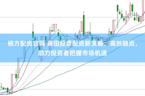 杨方配资官网 莆田股票配资新策略：高效融资，助力投资者把握市场机遇