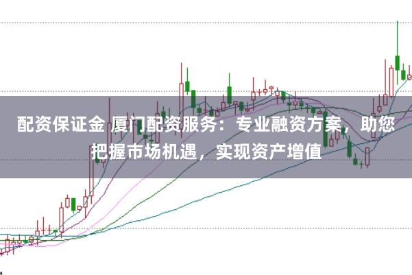 配资保证金 厦门配资服务：专业融资方案，助您把握市场机遇，实现资产增值