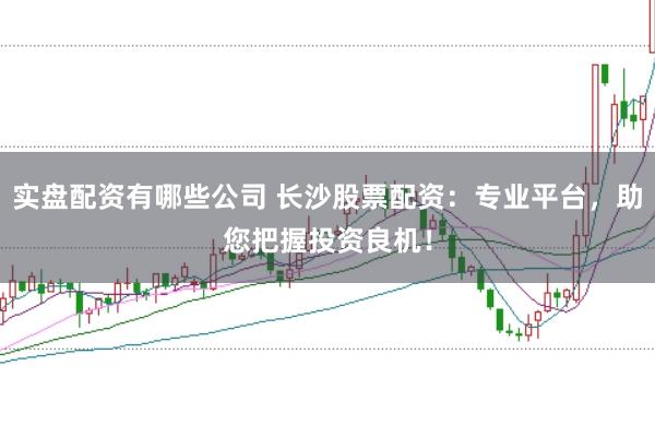 实盘配资有哪些公司 长沙股票配资：专业平台，助您把握投资良机！