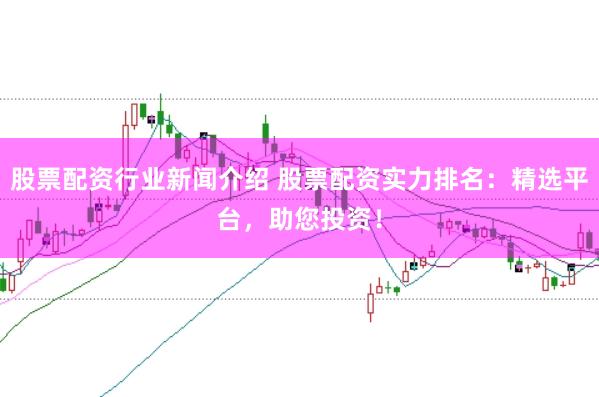 股票配资行业新闻介绍 股票配资实力排名：精选平台，助您投资！