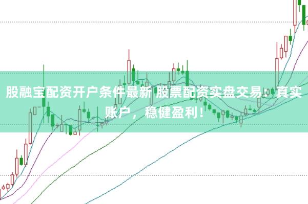 股融宝配资开户条件最新 股票配资实盘交易：真实账户，稳健盈利！