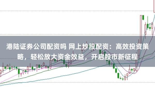 港陆证券公司配资吗 网上炒股配资：高效投资策略，轻松放大资金效益，开启股市新征程