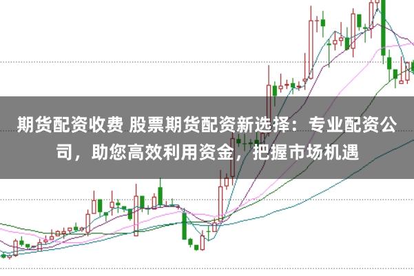 期货配资收费 股票期货配资新选择：专业配资公司，助您高效利用资金，把握市场机遇