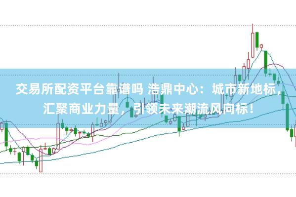 交易所配资平台靠谱吗 浩鼎中心：城市新地标，汇聚商业力量，引领未来潮流风向标！