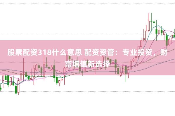 股票配资318什么意思 配资资管：专业投资，财富增值新选择