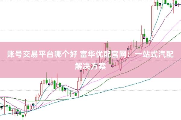 账号交易平台哪个好 富华优配官网：一站式汽配解决方案