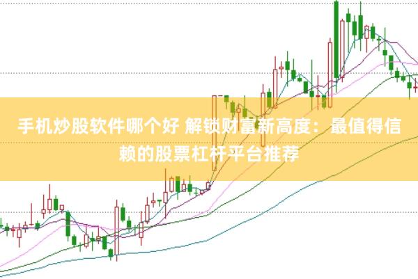 手机炒股软件哪个好 解锁财富新高度：最值得信赖的股票杠杆平台推荐