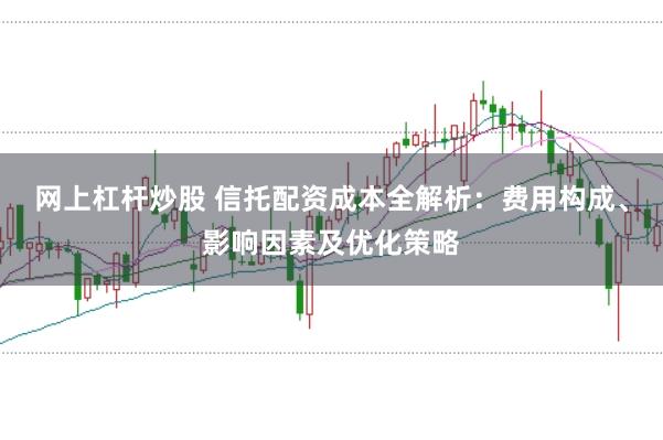 网上杠杆炒股 信托配资成本全解析：费用构成、影响因素及优化策略