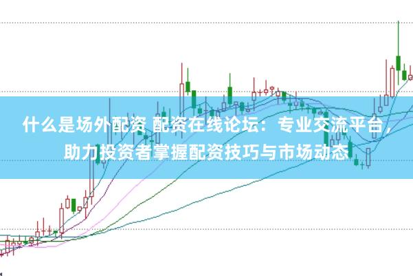 什么是场外配资 配资在线论坛：专业交流平台，助力投资者掌握配资技巧与市场动态