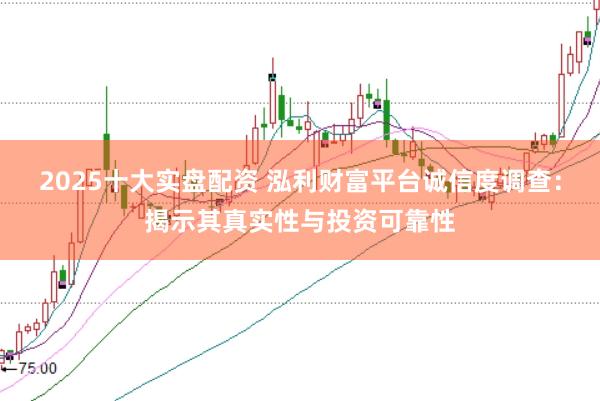 2025十大实盘配资 泓利财富平台诚信度调查：揭示其真实性与投资可靠性