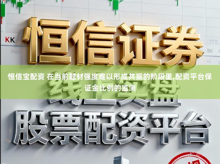 恒信宝配资 在当前题材强度难以形成共振的阶段里,配资平台保证金比例的监测