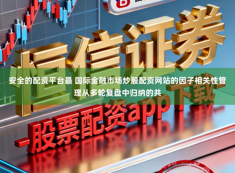 安全的配资平台最 国际金融市场炒股配资网站的因子相关性管理从多轮复盘中归纳的共