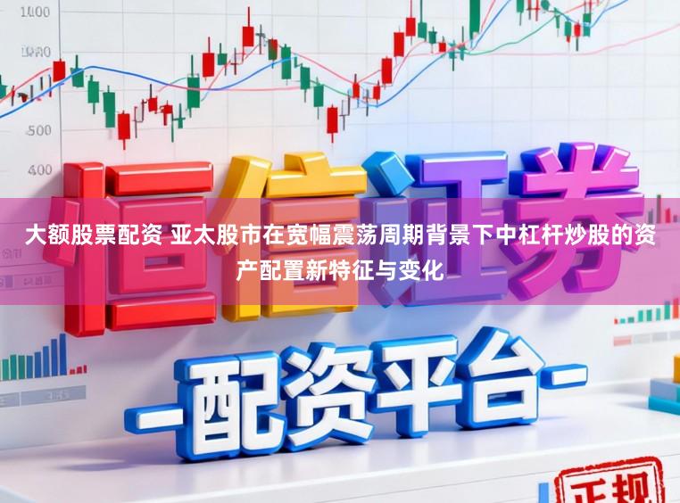 大额股票配资 亚太股市在宽幅震荡周期背景下中杠杆炒股的资产配置新特征与变化