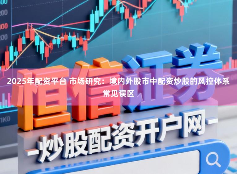 2025年配资平台 市场研究：境内外股市中配资炒股的风控体系常见误区