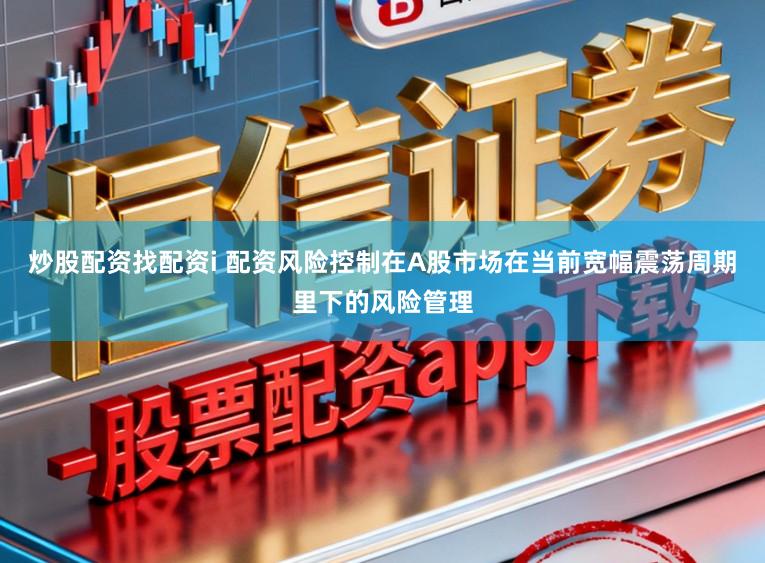 炒股配资找配资i 配资风险控制在A股市场在当前宽幅震荡周期里下的风险管理