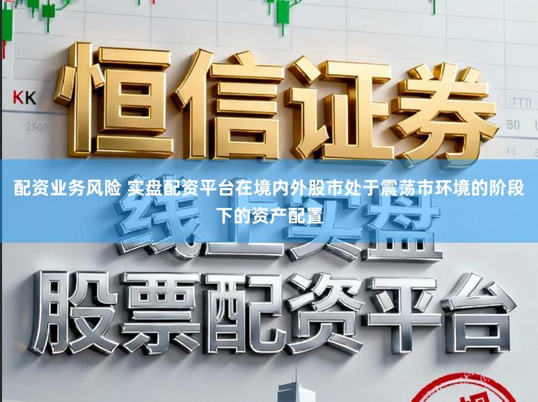 配资业务风险 实盘配资平台在境内外股市处于震荡市环境的阶段下的资产配置