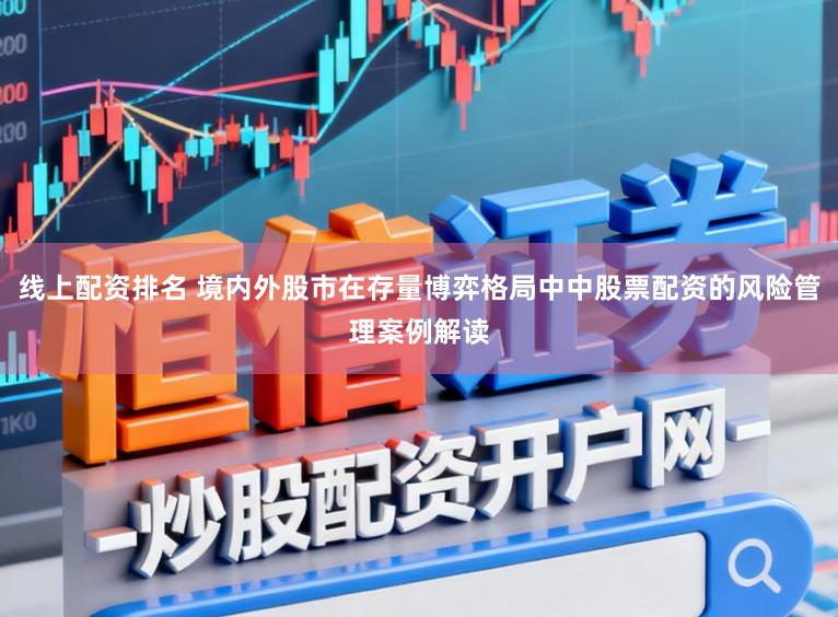 线上配资排名 境内外股市在存量博弈格局中中股票配资的风险管理案例解读