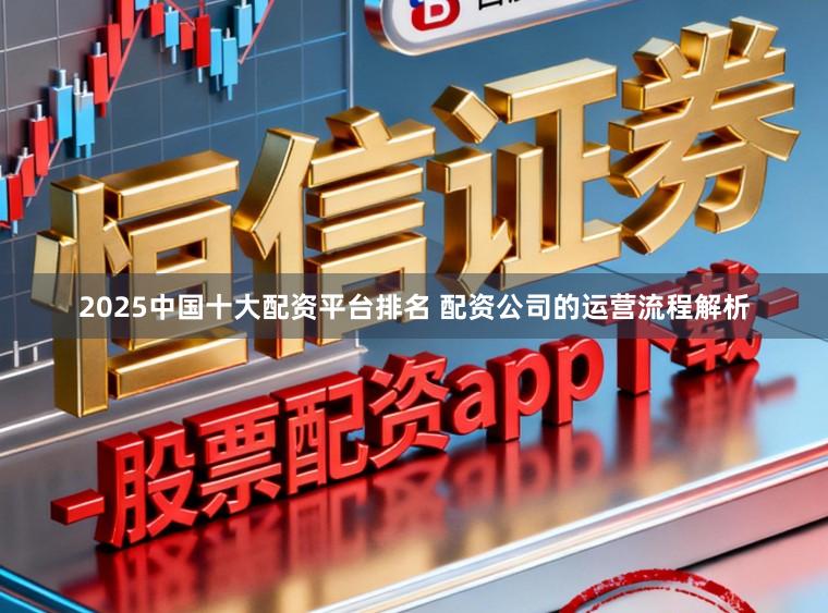 2025中国十大配资平台排名 配资公司的运营流程解析